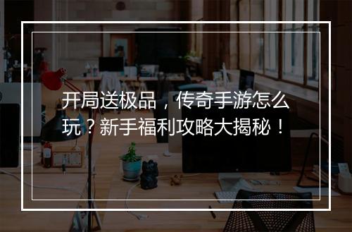 开局送极品，传奇手游怎么玩？新手福利攻略大揭秘！