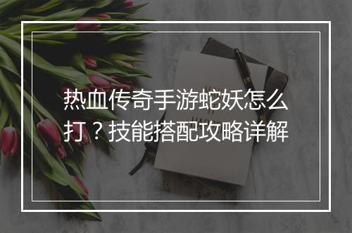 热血传奇手游蛇妖怎么打？技能搭配攻略详解