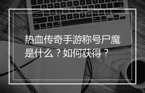 热血传奇手游称号尸魔是什么？如何获得？