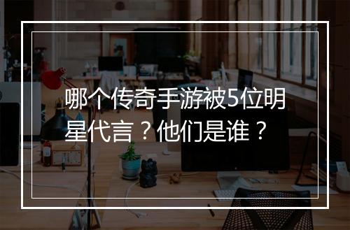 哪个传奇手游被5位明星代言？他们是谁？