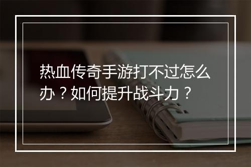 热血传奇手游打不过怎么办？如何提升战斗力？