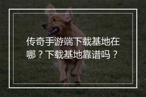 传奇手游端下载基地在哪？下载基地靠谱吗？