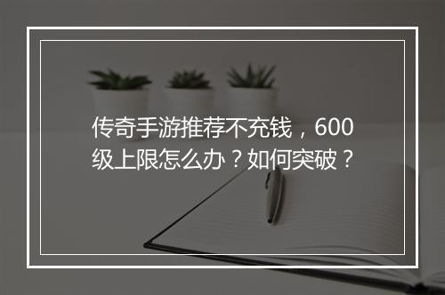 传奇手游推荐不充钱，600级上限怎么办？如何突破？