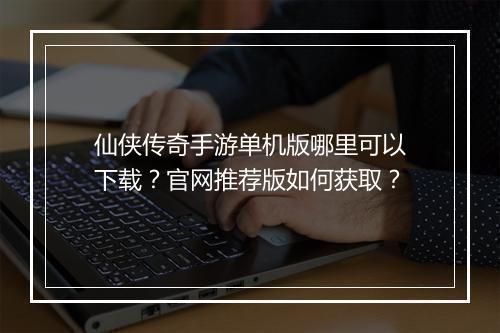 仙侠传奇手游单机版哪里可以下载？官网推荐版如何获取？