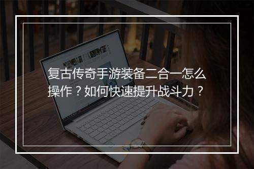 复古传奇手游装备二合一怎么操作？如何快速提升战斗力？