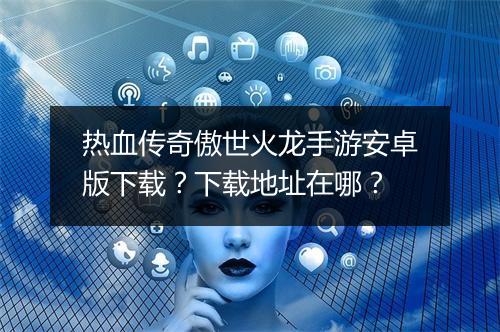 热血传奇傲世火龙手游安卓版下载？下载地址在哪？