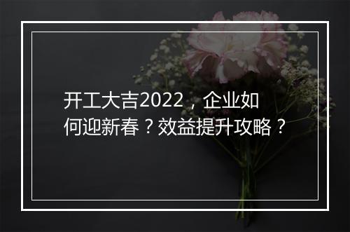 开工大吉2022，企业如何迎新春？效益提升攻略？
