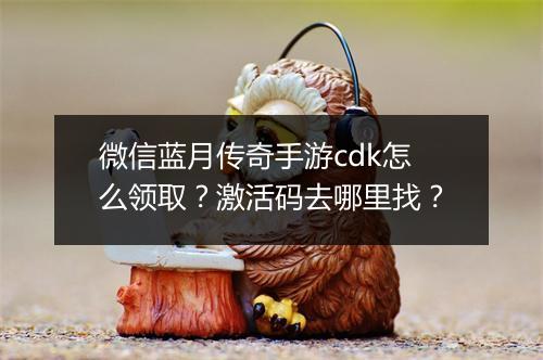微信蓝月传奇手游cdk怎么领取？激活码去哪里找？