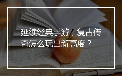 延续经典手游，复古传奇怎么玩出新高度？