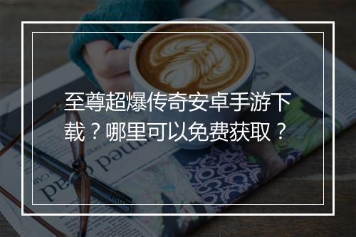 至尊超爆传奇安卓手游下载？哪里可以免费获取？