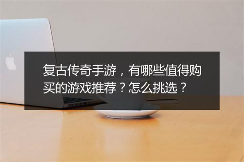 复古传奇手游，有哪些值得购买的游戏推荐？怎么挑选？