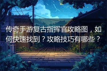 传奇手游复古指挥官攻略图，如何快速找到？攻略技巧有哪些？