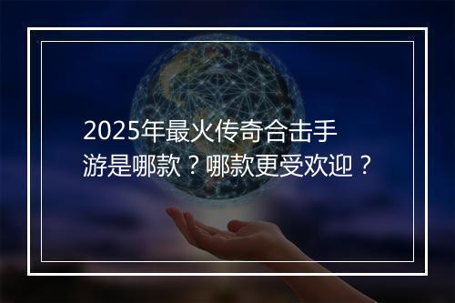 2025年最火传奇合击手游是哪款？哪款更受欢迎？