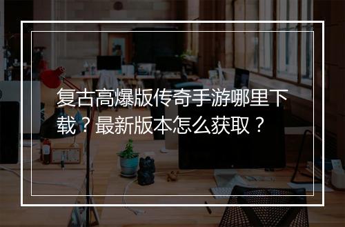 复古高爆版传奇手游哪里下载？最新版本怎么获取？