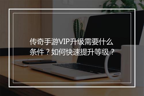 传奇手游VIP升级需要什么条件？如何快速提升等级？