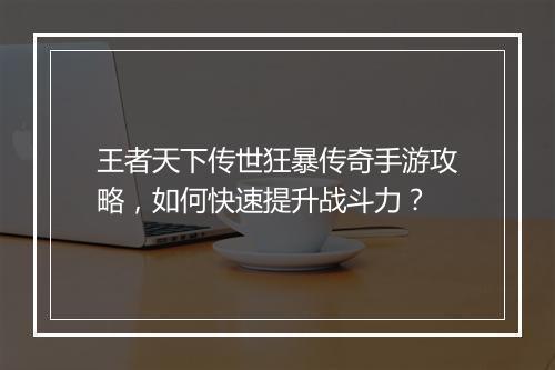 王者天下传世狂暴传奇手游攻略，如何快速提升战斗力？