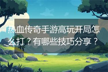 热血传奇手游高玩开局怎么打？有哪些技巧分享？