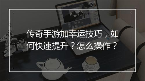 传奇手游加幸运技巧，如何快速提升？怎么操作？