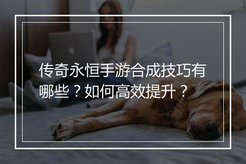 传奇永恒手游合成技巧有哪些？如何高效提升？