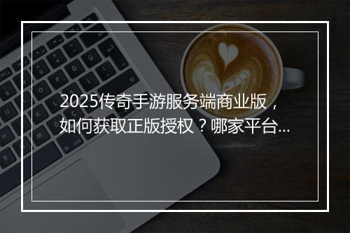 2025传奇手游服务端商业版，如何获取正版授权？哪家平台靠谱？