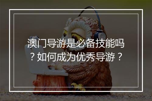 澳门导游是必备技能吗？如何成为优秀导游？