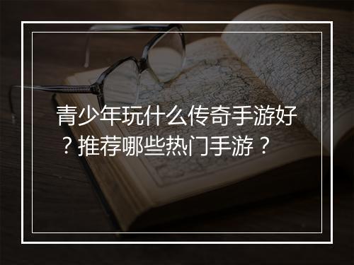 青少年玩什么传奇手游好？推荐哪些热门手游？