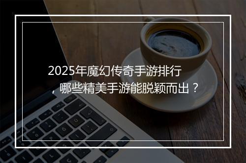 2025年魔幻传奇手游排行，哪些精美手游能脱颖而出？