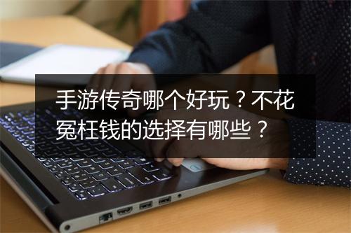 手游传奇哪个好玩？不花冤枉钱的选择有哪些？