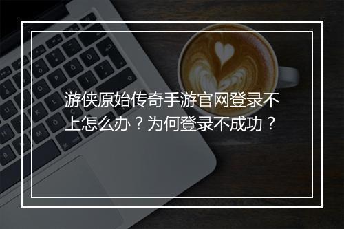 游侠原始传奇手游官网登录不上怎么办？为何登录不成功？