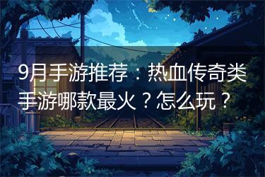 9月手游推荐：热血传奇类手游哪款最火？怎么玩？