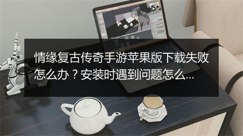 情缘复古传奇手游苹果版下载失败怎么办？安装时遇到问题怎么解决？