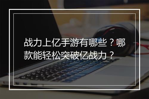 战力上亿手游有哪些？哪款能轻松突破亿战力？