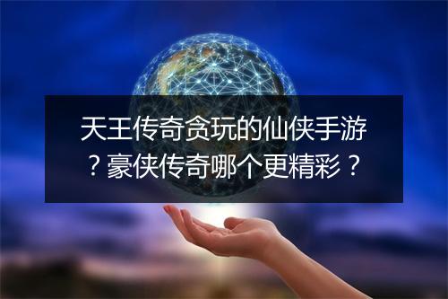 天王传奇贪玩的仙侠手游？豪侠传奇哪个更精彩？
