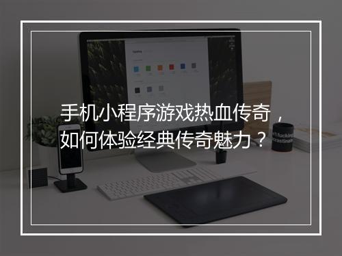 手机小程序游戏热血传奇，如何体验经典传奇魅力？