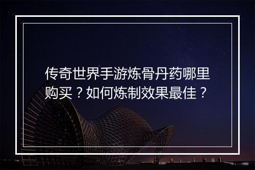 传奇世界手游炼骨丹药哪里购买？如何炼制效果最佳？