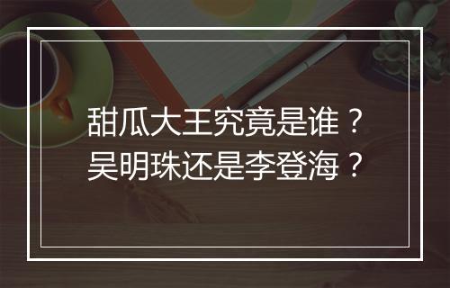 甜瓜大王究竟是谁？吴明珠还是李登海？