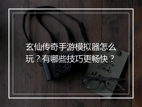 玄仙传奇手游模拟器怎么玩？有哪些技巧更畅快？