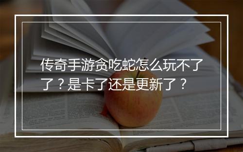 传奇手游贪吃蛇怎么玩不了了？是卡了还是更新了？