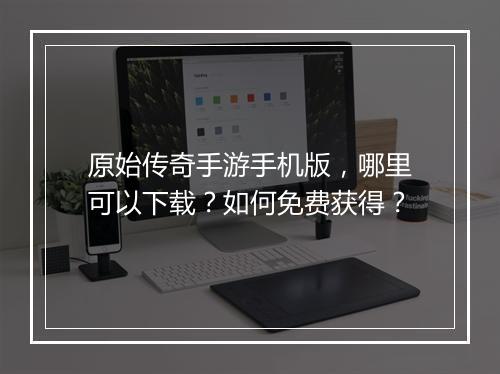 原始传奇手游手机版，哪里可以下载？如何免费获得？