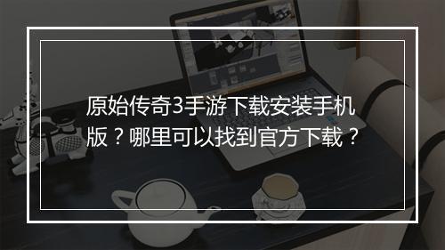 原始传奇3手游下载安装手机版？哪里可以找到官方下载？