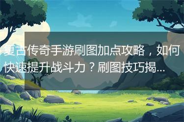 复古传奇手游刷图加点攻略，如何快速提升战斗力？刷图技巧揭秘！
