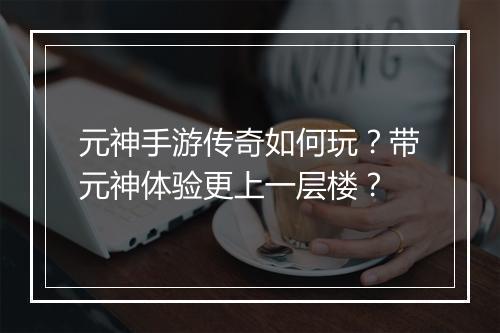 元神手游传奇如何玩？带元神体验更上一层楼？