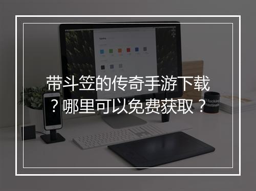带斗笠的传奇手游下载？哪里可以免费获取？