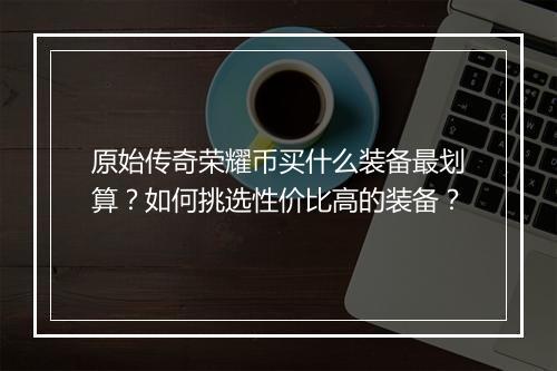 原始传奇荣耀币买什么装备最划算？如何挑选性价比高的装备？