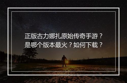 正版古力娜扎原始传奇手游？是哪个版本最火？如何下载？