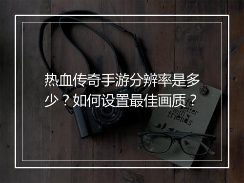 热血传奇手游分辨率是多少？如何设置最佳画质？