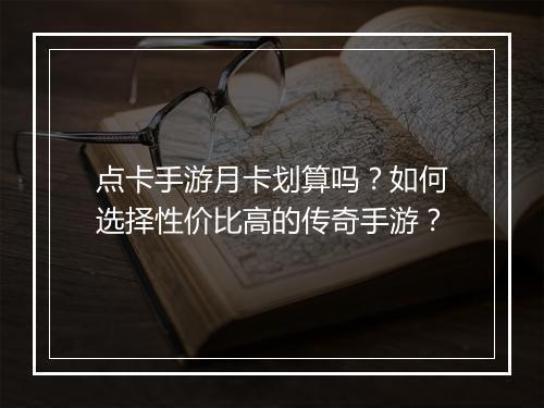 点卡手游月卡划算吗？如何选择性价比高的传奇手游？