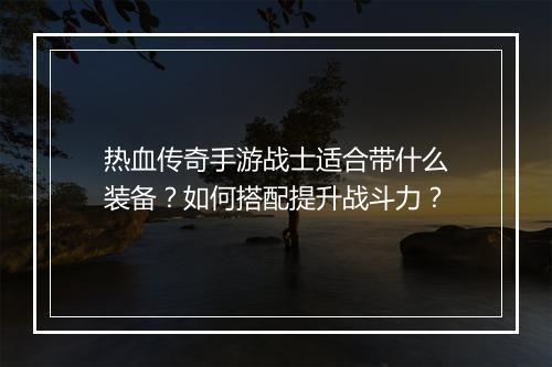 热血传奇手游战士适合带什么装备？如何搭配提升战斗力？