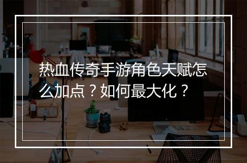 热血传奇手游角色天赋怎么加点？如何最大化？