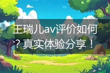 王瑞儿av评价如何？真实体验分享！